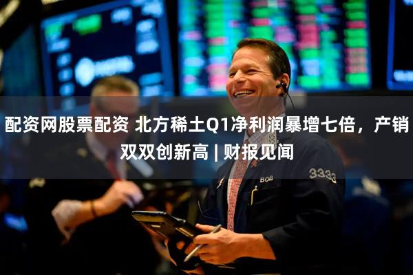 配资网股票配资 北方稀土Q1净利润暴增七倍，产销双双创新高 | 财报见闻
