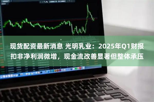 现货配资最新消息 光明乳业：2025年Q1财报扣非净利润微增，现金流改善显著但整体承压