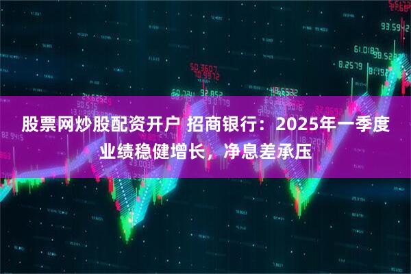 股票网炒股配资开户 招商银行：2025年一季度业绩稳健增长，净息差承压