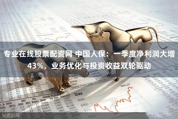 专业在线股票配资网 中国人保：一季度净利润大增43%，业务优化与投资收益双轮驱动