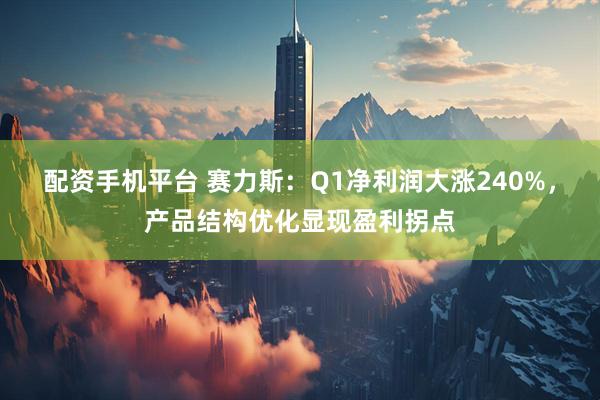 配资手机平台 赛力斯：Q1净利润大涨240%，产品结构优化显现盈利拐点