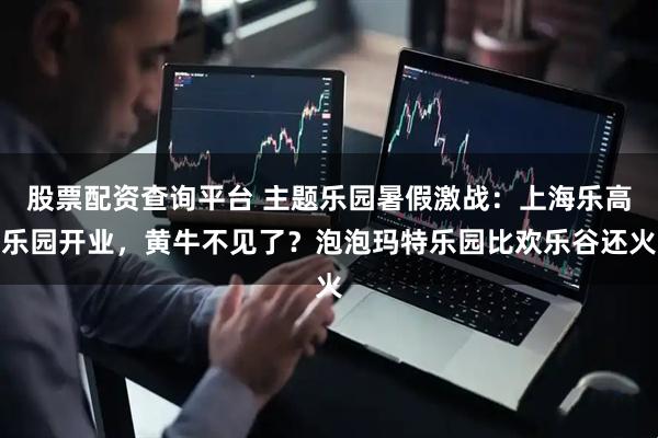 股票配资查询平台 主题乐园暑假激战：上海乐高乐园开业，黄牛不见了？泡泡玛特乐园比欢乐谷还火