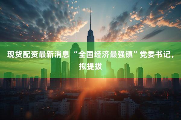 现货配资最新消息 “全国经济最强镇”党委书记，拟提拔