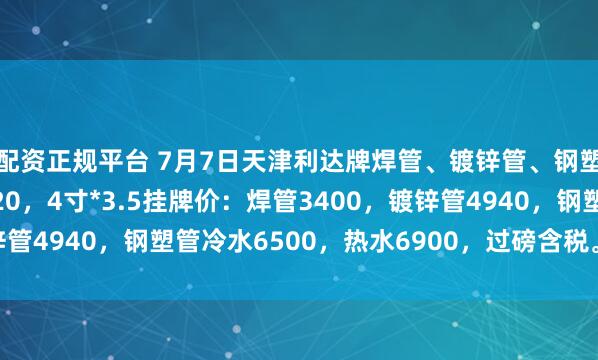 配资正规平台 7月7日天津利达牌焊管、镀锌管、钢塑复合管出厂价格下调20，4寸*3.5挂牌价：焊管3400，镀锌管4940，钢塑管冷水6500，热水6900，过磅含税。（元/吨）