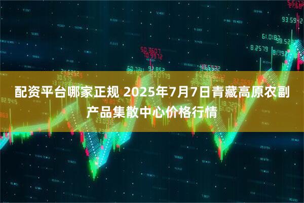 配资平台哪家正规 2025年7月7日青藏高原农副产品集散中心价格行情