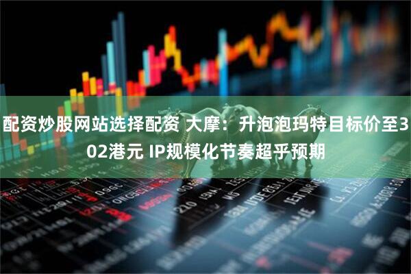 配资炒股网站选择配资 大摩：升泡泡玛特目标价至302港元 IP规模化节奏超乎预期