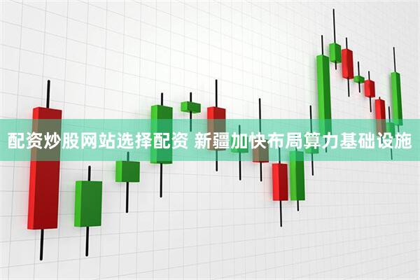 配资炒股网站选择配资 新疆加快布局算力基础设施