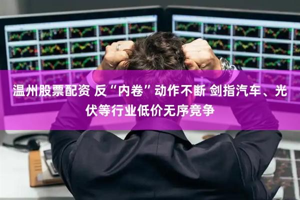温州股票配资 反“内卷”动作不断 剑指汽车、光伏等行业低价无序竞争
