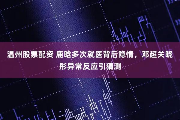 温州股票配资 鹿晗多次就医背后隐情，邓超关晓彤异常反应引猜测