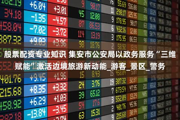 股票配资专业知识 集安市公安局以政务服务“三维赋能”激活边境旅游新动能_游客_景区_警务