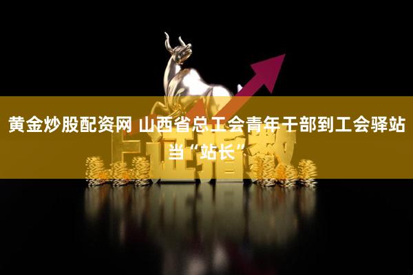 黄金炒股配资网 山西省总工会青年干部到工会驿站当“站长”