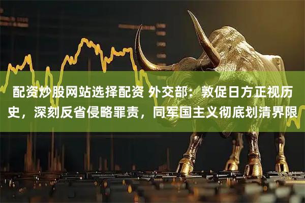 配资炒股网站选择配资 外交部：敦促日方正视历史，深刻反省侵略罪责，同军国主义彻底划清界限