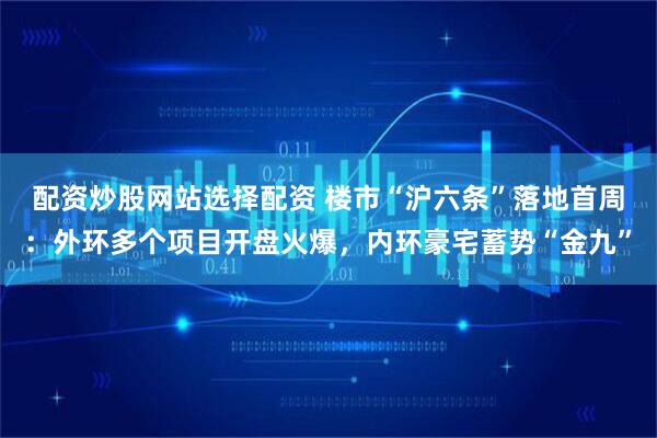 配资炒股网站选择配资 楼市“沪六条”落地首周：外环多个项目开盘火爆，内环豪宅蓄势“金九”