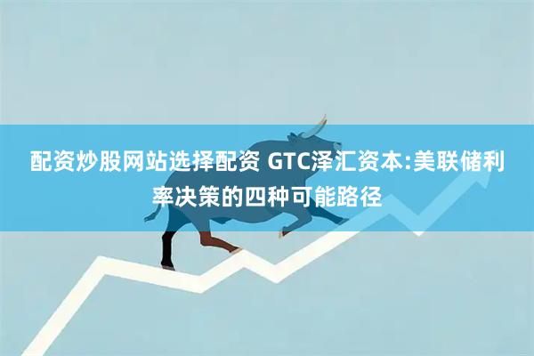 配资炒股网站选择配资 GTC泽汇资本:美联储利率决策的四种可能路径