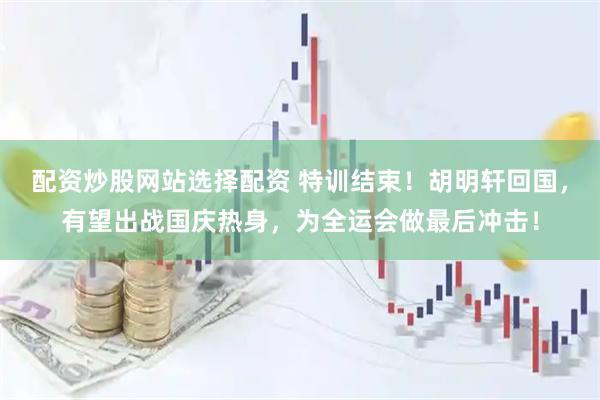 配资炒股网站选择配资 特训结束！胡明轩回国，有望出战国庆热身，为全运会做最后冲击！