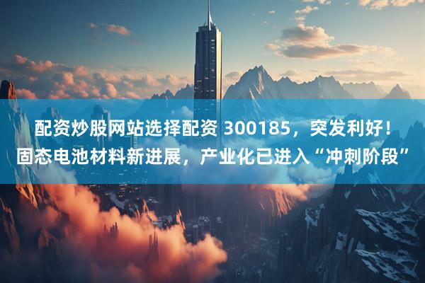 配资炒股网站选择配资 300185，突发利好！固态电池材料新进展，产业化已进入“冲刺阶段”