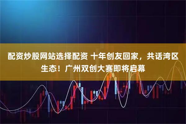 配资炒股网站选择配资 十年创友回家，共话湾区生态！广州双创大赛即将启幕