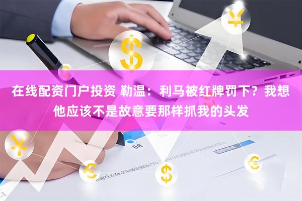在线配资门户投资 勒温：利马被红牌罚下？我想他应该不是故意要那样抓我的头发