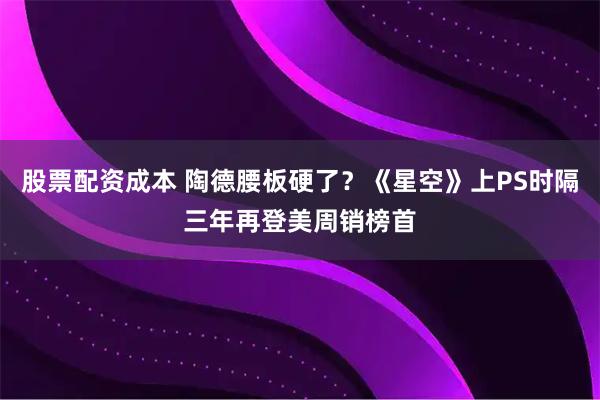 股票配资成本 陶德腰板硬了？《星空》上PS时隔三年再登美周销榜首
