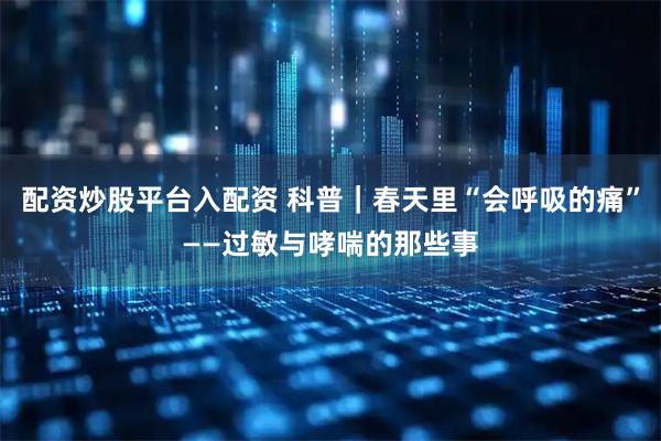 配资炒股平台入配资 科普｜春天里“会呼吸的痛”——过敏与哮喘的那些事