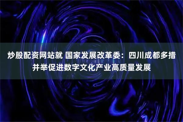炒股配资网站就 国家发展改革委：四川成都多措并举促进数字文化产业高质量发展
