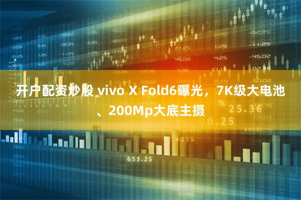 开户配资炒股 vivo X Fold6曝光，7K级大电池、200Mp大底主摄