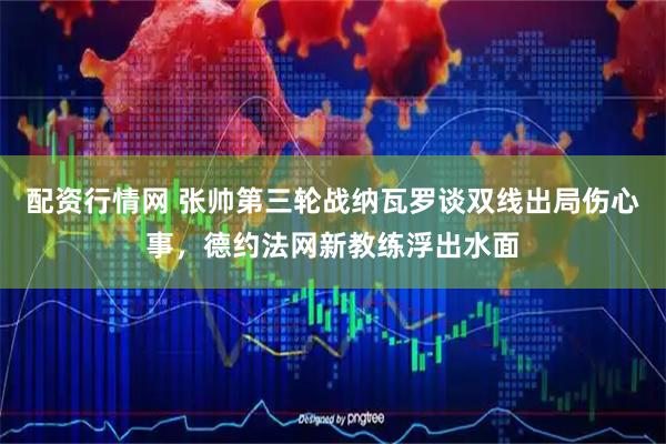 配资行情网 张帅第三轮战纳瓦罗谈双线出局伤心事，德约法网新教练浮出水面