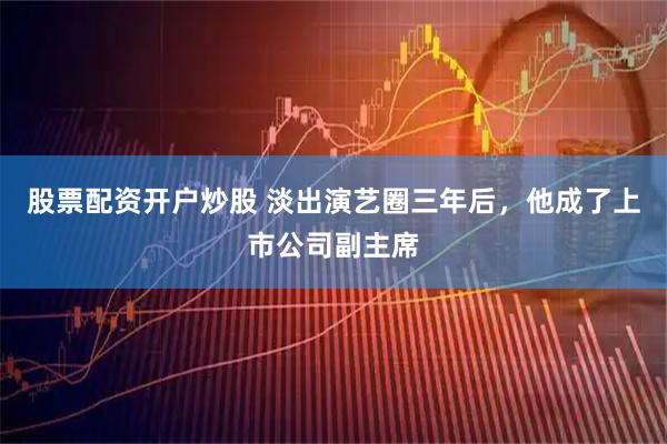 股票配资开户炒股 淡出演艺圈三年后，他成了上市公司副主席