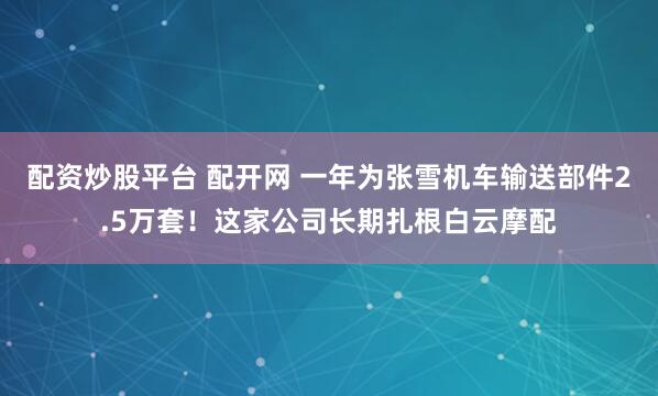 配资炒股平台 配开网 一年为张雪机车输送部件2.5万套！这家公司长期扎根白云摩配