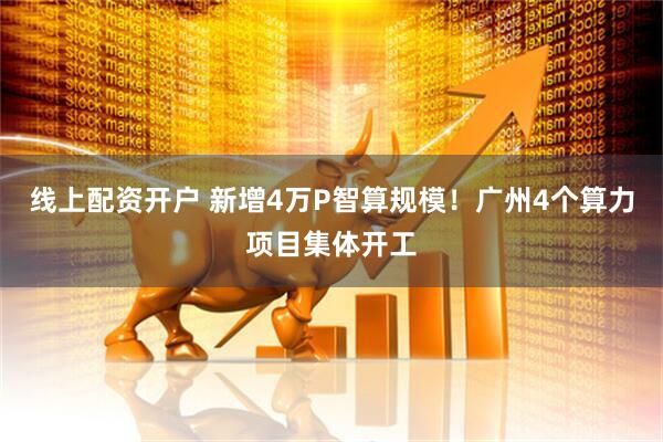 线上配资开户 新增4万P智算规模!广州4个算力项目集体开工
