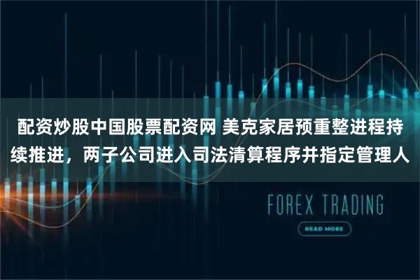 配资炒股中国股票配资网 美克家居预重整进程持续推进，两子公司进入司法清算程序并指定管理人