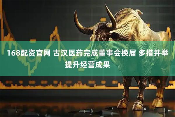 168配资官网 古汉医药完成董事会换届 多措并举提升经营成果